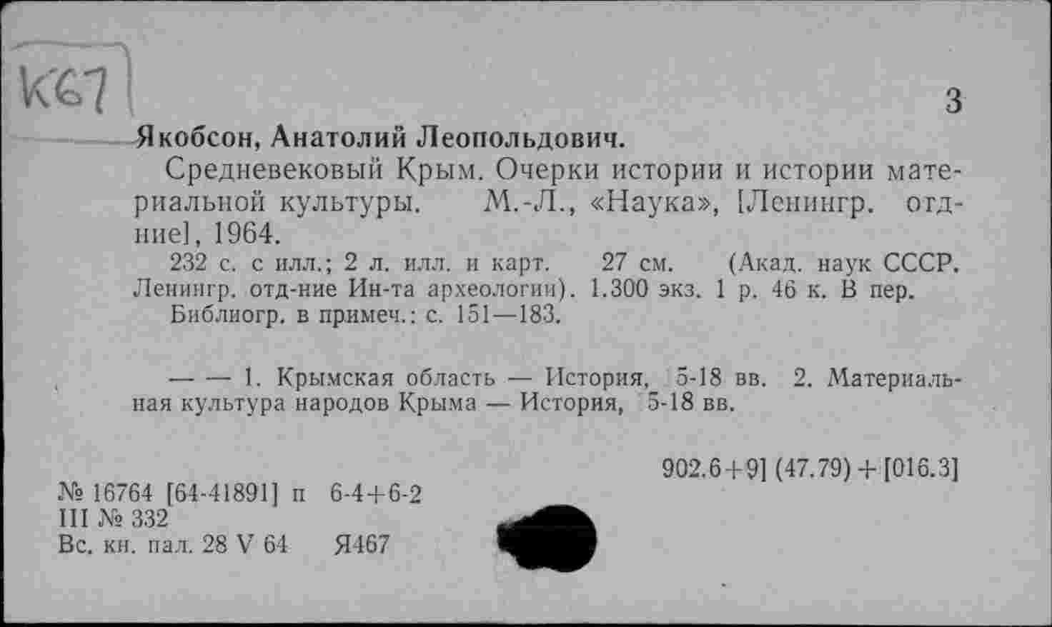 ﻿КС7	з
Якобсон, Анатолий Леопольдович.
Средневековый Крым. Очерки истории и истории материальной культуры. М.-Л., «Наука», [Ленингр. отд-ние], 1964.
232 с. с илл.; 2 л. илл. и карт. 27 см. (Акад, наук СССР. Ленингр. отд-ние Ин-та археологии). 1.300 экз. 1 р. 46 к. В пер.
Библиогр. в примеч.: с. 151—183.
,	-----1. Крымская область — История, 5-18 вв. 2. Материаль-
ная культура народов Крыма — История, 5-18 вв.
№ 16764 [64-41891] п 6-44-6-2
III № 332
Вс. кн. пал. 28 V 64	Я467
902.64-9] (47.79) 4-[016.3]